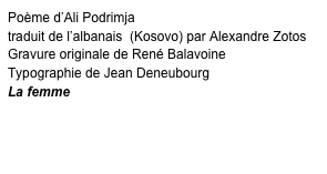 Poème d’Ali Podrimja 
traduit de l’albanais  (Kosovo) par Alexandre Zotos
Gravure originale de René Balavoine
Typographie de Jean Deneubourg
La femme
