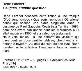 René Farabet
Gauguin, l’ultime question 

René Farabet consacre cette fiction à une fresque (D’où venons-nous / Que sommes-nous / Où allons-nous) qui occupe une place singulière dans la destinée de Paul Gauguin. Réalisée à Tahiti en 1898,  deux ans avant son départ pour les Marquises où il allait mourir en 1903, elle a valeur de testament.
Nous voici mêlés  à une cohorte de visiteurs qui bavardent en observant le tableau, cherchent à en percer le mystère. Au delà du sujet de son livre, René Farabet incite à libérer l’imaginaire face à l’œuvre d’art.

Format 15 x 22 cm – 80 pages + 1 dépliant couleur Prix : 17€
ISBN 979-10-92583--03-8