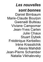 Les nouvelles
sont bonnes
Daniel Birnbaum 
Marie-Claude Bourjon
Gwenaël Bulteau
Viviane Campomar
Jean-Yves Carlen
Julie Chaux
Stuart Dybek
Frédérique Kerbellec
Irène Krassilchik
Alexia Mahdidi
Jean-Pierre Schamber
Natalia Vikhalevsky